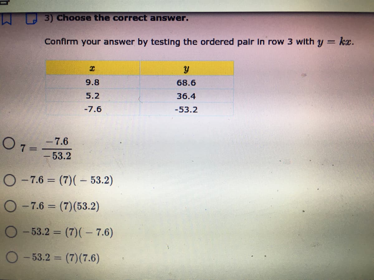 3) Choose the correct answer.
Confirm your answer by testing the ordered pair in row 3 with y = kx.
%3D
9.8
68.6
5.2
36.4
-7.6
-53.2
- 7.6
O1=
-53.2
O -7.6 = (7)(– 53.2)
O-7.6 = (7)(53.2)
%3D
O-53.2 (7)(– 7.6)
%3D
O - 53.2 = (7)(7.6)
%3D
