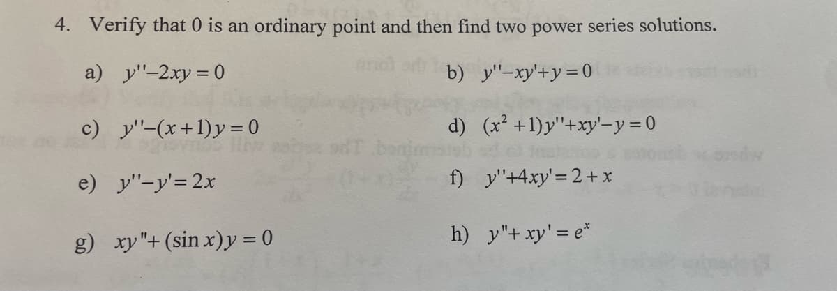 4. Verify that 0 is an ordinary point and then find two power series solutions.
a) y"-2xy = 0
b) y"-xy'+y=0
d) (x² +1)y"+xy'-y = 0
Inst200
f) y"+4xy' = 2 + x
c) y'-(x+1)y=0
e) y"-y'= 2x
g) xy"+(sin x)y=0
h) y"+ xy' = e*