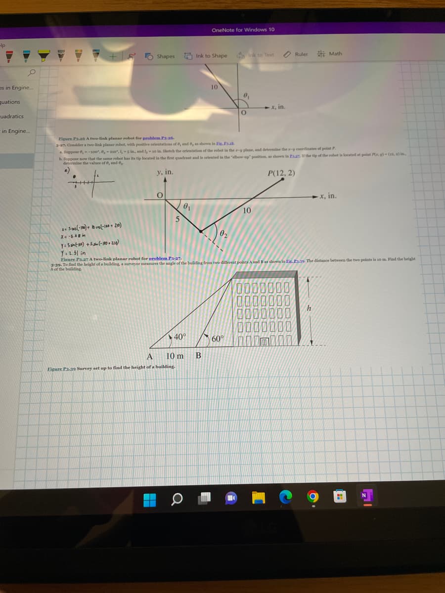 -lp
0
es in Engine...
quations
uadratics
in Engine...
7 +5
.
+++++
Shapes
y, in.
A
H
O
5
A
Figure P3.39 Survey set up to find the height of a building.
Figure P3.26 A two-link planar robot for problem P3-26.
3-27. Consider a two-link planar robot, with positive orientations of e, and e, as shown in Fig.F3.18.
a. Suppose , --100°, 6, -210, I, -5 in, and I, - 10 in. Sketch the orientation of the robot in the x-y plane, and determine the x-y coordinates of point P
b. Suppose now that the same robot has its tip located in the first quadrant and is oriented in the "elbow-up" position, as shown in F3.27. If the tip of the robot is located at point Px, y)-(12. a) In..
determine the values of 6, and ₂.
P(12, 2)
0₁
▶40°
OneNote for Windows 10
Ink to Shape
10 m B
O
10
02
Ga Ink to Text
60°
0₁
x= 5 cas(-100) + 10 cos(-100 210)
X=-5.68 in
y=5(100) +5 sm (-100+210)
Y=2.51 in
Eigure Pa.27 A two-link planar robot for problem P3:27.
3-39. To find the height of a building, a surveyor measures the angle of the building from two different points A and B as shown in Fig.P3.39. The distance between the two points is 10 m. Find the height
h of the building.
H
O
10
◆x, in.
Ruler
000
00
Math
h
-x, in.
H
N