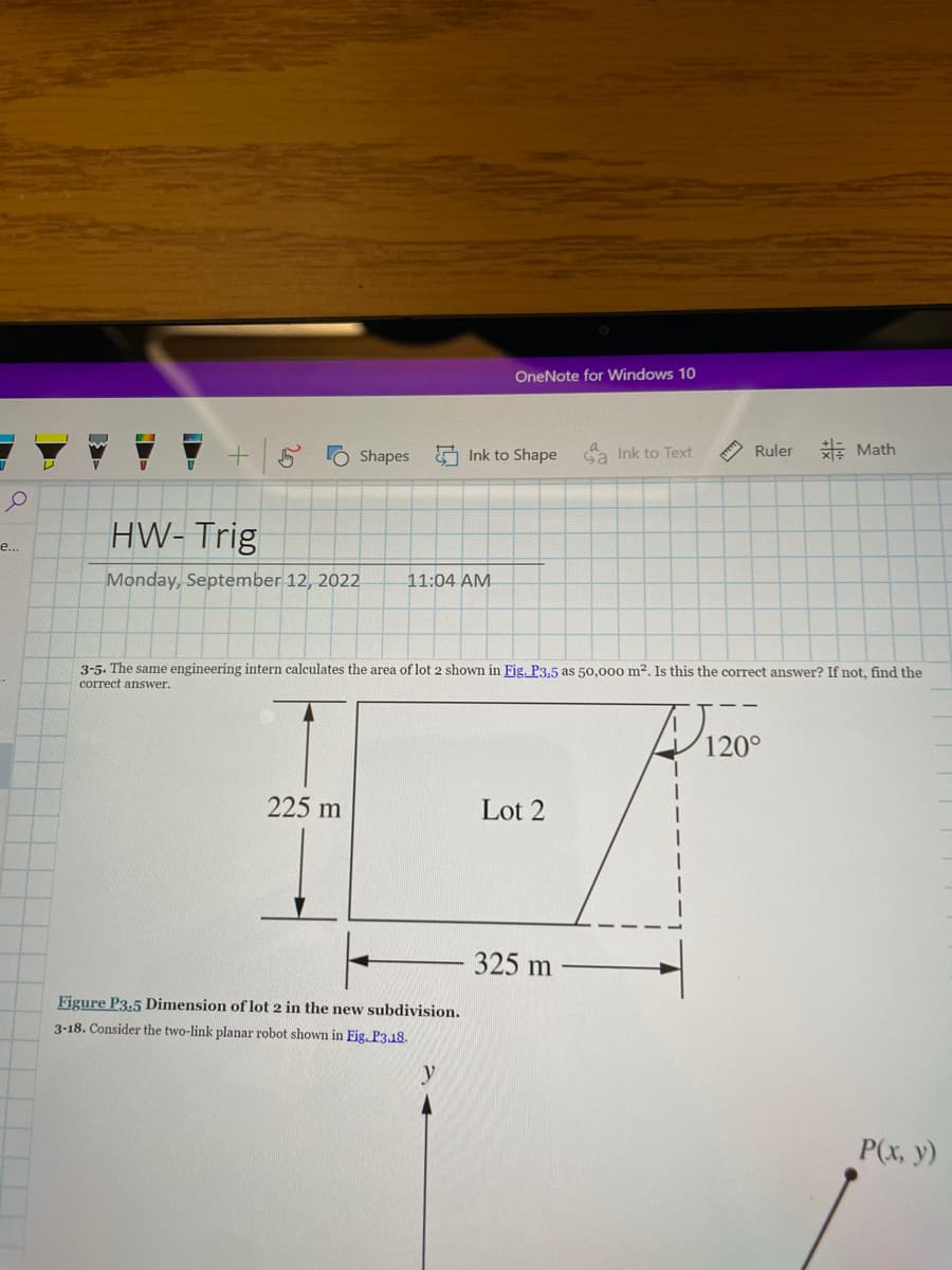 1
O
e...
P
1
+ Shapes
HW-Trig
Monday, September 12, 2022
225 m
11:04 AM
Figure P3.5 Dimension of lot 2 in the new subdivision.
3-18. Consider the two-link planar robot shown in Fig. P3.18.
OneNote for Windows 10
Ink to Shape
y
3-5. The same engineering intern calculates the area of lot 2 shown in Fig. P3,5 as 50,000 m². Is this the correct answer? If not, find the
correct answer.
Lot 2
Ga Ink to Text
ça
325 m
Ruler
Math
120°
P(x, y)