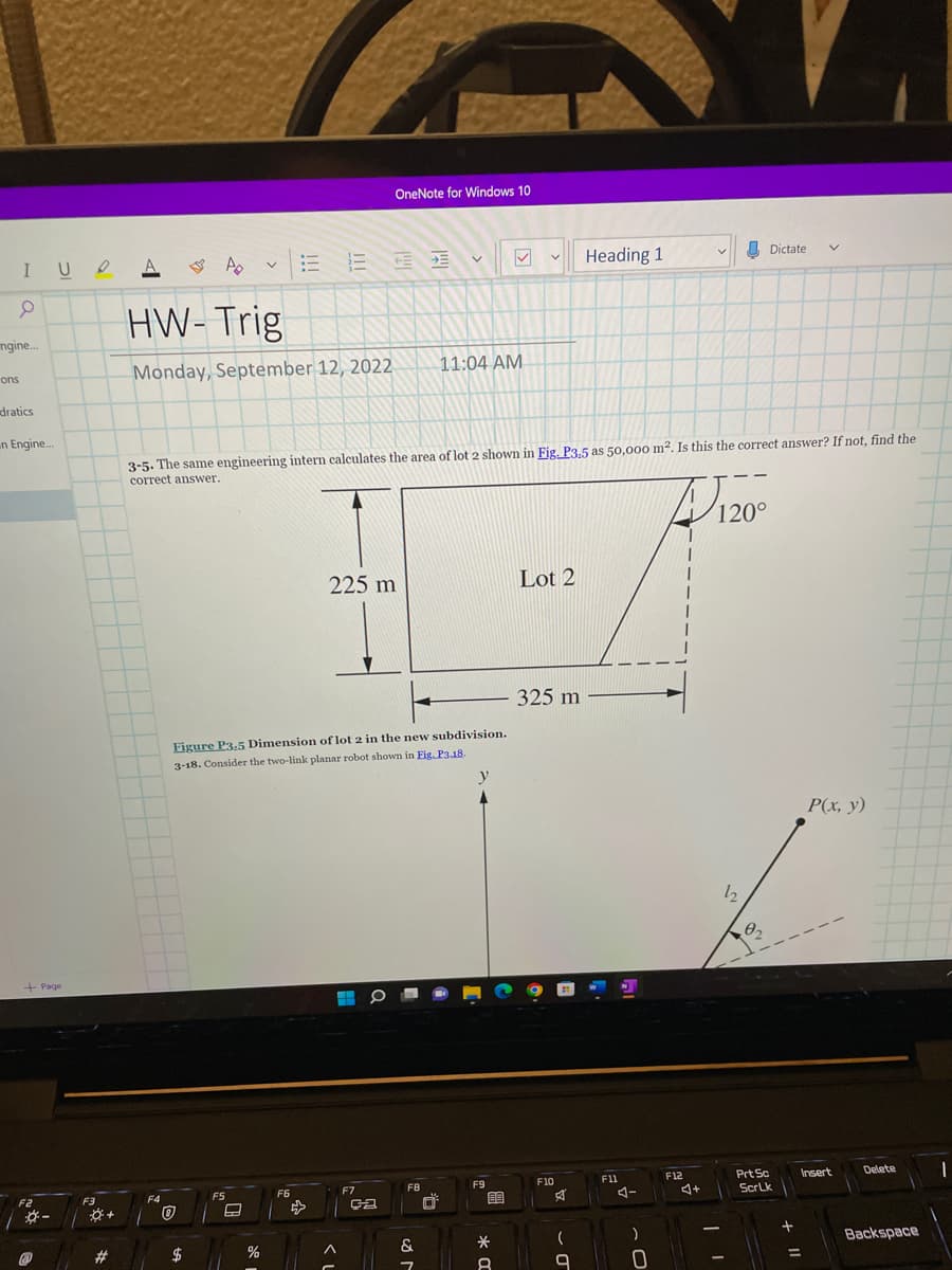 IUA A
0
ngine...
ons
dratics
n Engine...
+Page
*-
@
F3
+
#
F4
HW-Trig
Monday, September 12, 2022
0
$
V
F5
A
%
16 12 33
!!!
3-5. The same engineering intern calculates the area of lot 2 shown in Fig. P3.5 as 50,000 m². Is this the correct answer? If not, find the
correct answer.
Figure P3,5 Dimension of lot 2 in the new subdivision.
3-18. Consider the two-link planar robot
shown in Fig. P3.18.
F6
225 m
OneNote for Windows 10
<I
H
a
F7
ça
V
FB
11:04 AM
&
7
y
F9
89
*
ka
8
Lot 2
325 m
F10
Heading 1
(
9
F11
AI
)
0
F12
1
4+
V
120°
-
12
Dictate V
02
Prt Sc
ScrLk
+
P(x, y)
Insert
=
Delete
Backspace