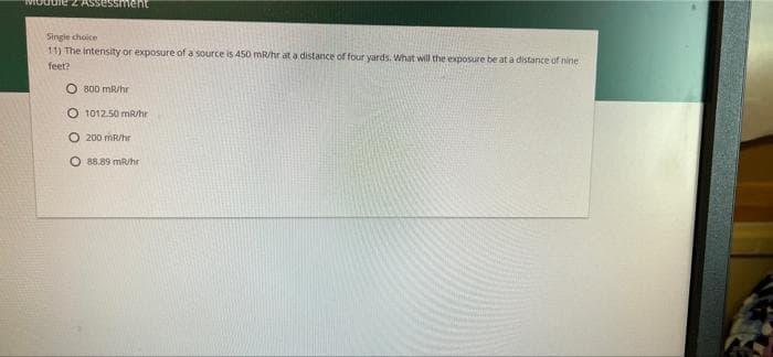 Singie choice
11) The intensity or exposure of a source is 450 mR/hr at a distance of four yards. What will the exposure be at a distance of nine
feet?
O 800 mR/hr
O 1012.50 mR/hr
O 200 mR/hr
O 88.89 mR/hr
