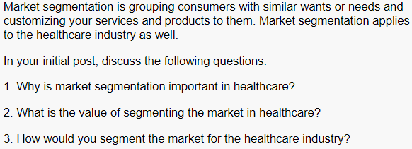 Market segmentation is grouping consumers with similar wants or needs and
customizing your services and products to them. Market segmentation applies
to the healthcare industry as well.
In your initial post, discuss the following questions:
1. Why is market segmentation important in healthcare?
2. What is the value of segmenting the market in healthcare?
3. How would you segment the market for the healthcare industry?