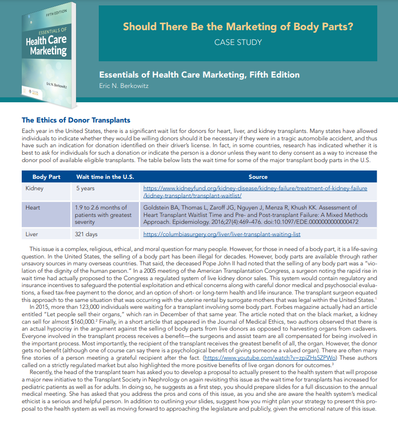 ESSENTIALS OF
Health Care
Marketing
FIFTH EDITION
Kidney
Body Part
Heart
Eric N. Borkowitz
The Ethics of Donor Transplants
Each year in the United States, there is a significant wait list for donors for heart, liver, and kidney transplants. Many states have allowed
individuals to indicate whether they would be willing donors should it be necessary if they were in a tragic automobile accident, and thus
have such an indication for donation identified on their driver's license. In fact, in some countries, research has indicated whether it is
best to ask for individuals for such a donation or indicate the person is a donor unless they want to deny consent as a way to increase the
donor pool of available eligible transplants. The table below lists the wait time for some of the major transplant body parts in the U.S.
Liver
Should There Be the Marketing of Body Parts?
CASE STUDY
Essentials of Health Care Marketing, Fifth Edition
Eric N. Berkowitz
Wait time in the U.S.
5 years
1.9 to 2.6 months of
patients with greatest
severity
321 days
Source
https://www.kidneyfund.org/kidney-disease/kidney-failure/treatment-of-kidney-failure
/kidney-transplant/transplant-waitlist/
Goldstein BA, Thomas L, Zaroff JG, Nguyen J, Menza R, Khush KK. Assessment of
Heart Transplant Waitlist Time and Pre- and Post-transplant Failure: A Mixed Methods
Approach. Epidemiology. 2016;27(4):469-476. doi:10.1097/EDE.0000000000000472
https://columbiasurgery.org/liver/liver-transplant-waiting-list
This issue is a complex, religious, ethical, and moral question for many people. However, for those in need of a body part, it is a life-saving
question. In the United States, the selling of a body part has been illegal for decades. However, body parts are available through rather
unsavory sources in many overseas countries. That said, the deceased Pope John II had noted that the selling of any body part was a "vio-
lation of the dignity of the human person." In a 2005 meeting of the American Transplantation Congress, a surgeon noting the rapid rise in
wait time had actually proposed to the Congress a regulated system of live kidney donor sales. This system would contain regulatory and
insurance incentives to safeguard the potential exploitation and ethical concerns along with careful donor medical and psychosocial evalua-
tions, a fixed tax-free payment to the donor, and an option of short- or long-term health and life insurance. The transplant surgeon equated
this approach to the same situation that was occurring with the uterine rental by surrogate mothers that was legal within the United States.'
In 2015, more than 123,000 individuals were waiting for a transplant involving some body part. Forbes magazine actually had an article
entitled "Let people sell their organs," which ran in December of that same year. The article noted that on the black market, a kidney
can sell for almost $160,000.² Finally, in a short article that appeared in the Journal of Medical Ethics, two authors observed that there is
an actual hypocrisy in the argument against the selling of body parts from live donors as opposed to harvesting organs from cadavers.
Everyone involved in the transplant process receives a benefit-the surgeons and assist team are all compensated for being involved in
the important process. Most importantly, the recipient of the transplant receives the greatest benefit of all, the organ. However, the donor
gets no benefit (although one of course can say there is a psychological benefit of giving someone a valued organ). There are often many
fine stories of a person meeting a grateful recipient after the fact. (https://www.youtube.com/watch?v=zpiZHs5ZPWo) These authors
called on a strictly regulated market but also highlighted the more positive benefits of live organ donors for outcomes.³
Recently, the head of the transplant team has asked you to develop a proposal to actually present to the health system that will propose
a major new initiative to the Transplant Society in Nephrology on again revisiting this issue as the wait time for transplants has increased for
pediatric patients as well as for adults. In doing so, he suggests as a first step, you should prepare slides for a full discussion to the annual
medical meeting. She has asked that you address the pros and cons of this issue, as you and she are aware the health system's medical
ethicist is a serious and helpful person. In addition to outlining your slides, suggest how you might plan your strategy to present this pro-
posal to the health system as well as moving forward to approaching the legislature and publicly, given the emotional nature of this issue.