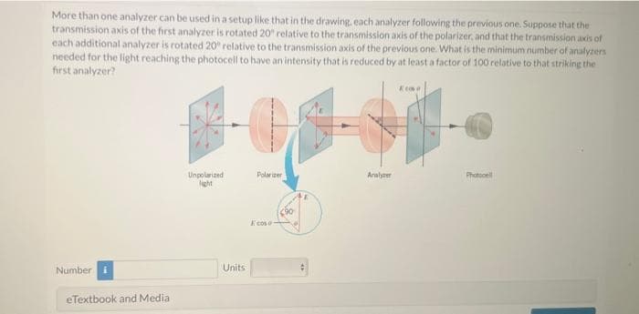 More than one analyzer can be used in a setup like that in the drawing, each analyzer following the previous one. Suppose that the
transmission axis of the first analyzer is rotated 20° relative to the transmission axis of the polarizer, and that the transmission axis of
each additional analyzer is rotated 20° relative to the transmission axis of the previous one. What is the minimum number of analyzers
needed for the light reaching the photocell to have an intensity that is reduced by at least a factor of 100 relative to that striking the
first analyzer?
Number i
eTextbook and Media
Kin
超电子科
Polarizer
Analyzer
Unpolarized
light
Units
Ecoso
C90
Photocell