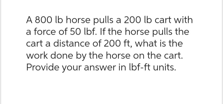 A 800 lb horse pulls a 200 lb cart with
a force of 50 lbf. If the horse pulls the
cart a distance of 200 ft, what is the
work done by the horse on the cart.
Provide your answer in lbf-ft units.