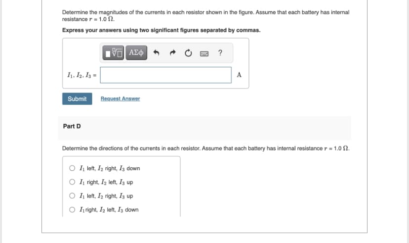 Determine the magnitudes of the currents in each resistor shown in the figure. Assume that each battery has internal
resistance r = 1.0 2.
Express your answers using two significant figures separated by commas.
11, 12, 13 =
Submit
Part D
195| ΑΣΦ
Request Answer
?
O I₁ left, I2 right, I3 down
O I₁ right, I₂ left, I3 up
OI₁ left, I₂ right, I3 up
O I right, I₂ left, I3 down
A
Determine the directions of the currents in each resistor. Assume that each battery has internal resistance r = 1.0 2.