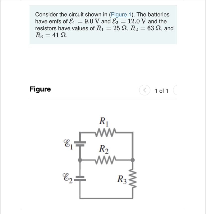 Consider the circuit shown in (Figure 1). The batteries
have emfs of E₁ = 9.0 V and E2 = 12.0 V and the
resistors have values of R₁ = 25 N, R₂
25 N, R₂ = 63 , and
R3 = 41 N.
Figure
81
E2.
R₁
R₂
ww
www
R3
<
1 of 1