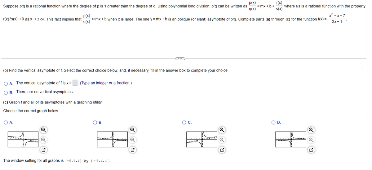 p(x)
Suppose p/q is a rational function where the degree of p is 1 greater than the degree of q. Using polynomial long division, p/q can be written as = mx + b + where r/s is a rational function with the property
q(x)
r(x)
s(x)
p(x)
r(x)/s(x)→0 as x→ +∞o. This fact implies that
q(x)
(b) Find the vertical asymptote of f. Select the correct choice below, and, if necessary, fill in the answer box to complete your choice.
OA. The vertical asymptote of f is x =
OB. There are no vertical asymptotes.
x²-x+7
mx + b when x is large. The line y = mx + b is an oblique (or slant) asymptote of p/q. Complete parts (a) through (c) for the function f(x) =
3x - 1
O A.
(Type an integer or a fraction.)
(c) Graph f and all of its asymptotes with a graphing utility.
Choose the correct graph below.
OB.
The window setting for all graphs is [-6, 6, 1] by [-6,6,11.
Q
O C.
H.
O D.