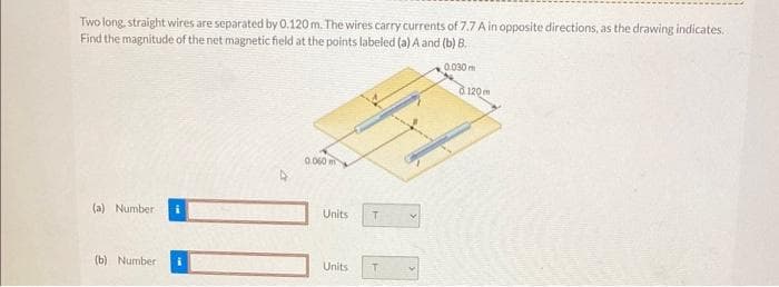 Two long, straight wires are separated by 0.120 m. The wires carry currents of 7.7 A in opposite directions, as the drawing indicates.
Find the magnitude of the net magnetic field at the points labeled (a) A and (b) B.
0.030 m
(a) Number:
(b) Number
0.060
Units
Units
T
8120m