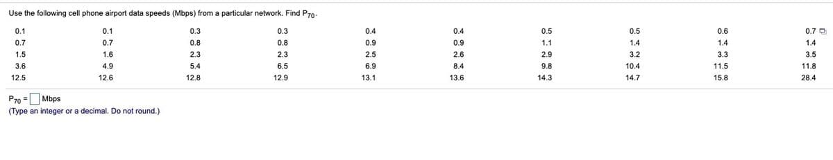 Use the following cell phone airport data speeds (Mbps) from a particular network. Find P70-
0.1
0.1
0.3
0.3
0.4
0.4
0.5
0.5
0.6
0.7 O
0.7
0.7
0.8
0.8
0.9
0.9
1.1
1.4
1.4
1.4
1.5
1.6
2.3
2.3
2.5
2.6
2.9
3.2
3.3
3.5
3.6
4.9
5.4
6.5
6.9
8.4
9.8
10.4
11.5
11.8
12.5
12.6
12.8
12.9
13.1
13.6
14.3
14.7
15.8
28.4
P70 = Mbps
(Type an integer or a decimal. Do not round.)
