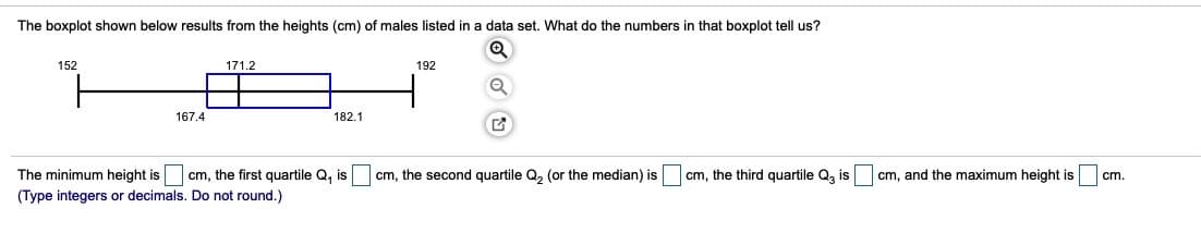 The boxplot shown below results from the heights (cm) of males listed in a data set. What do the numbers in that boxplot tell us?
152
171.2
192
167.4
182.1
The minimum height is cm, the first quartile Q, is
cm, the second quartile Q, (or the median) is
cm, the third quartile Q, is
cm, and the maximum height is
cm.
(Type integers or decimals. Do not round.)
