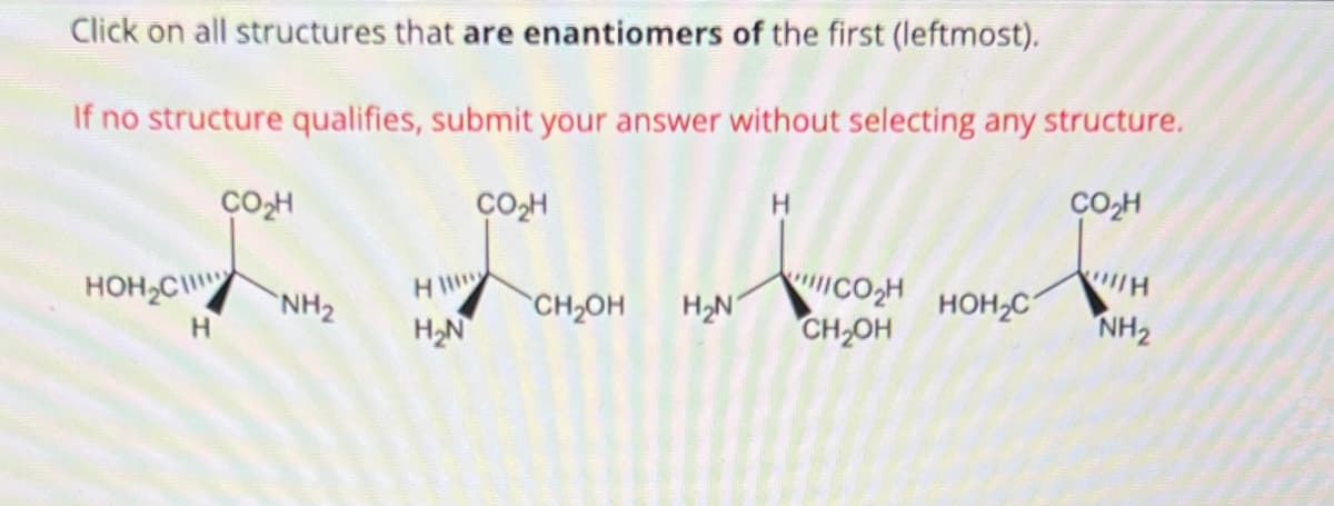 Click on all structures that are enantiomers of the first (leftmost).
If no structure qualifies, submit your answer without selecting any structure.
CO₂H
со н
HOH₂C
H
NH₂
HI
H₂N
CO₂H
SCH2OH H₂N
CO₂H
CH₂OH
HOH₂C
H
NH₂