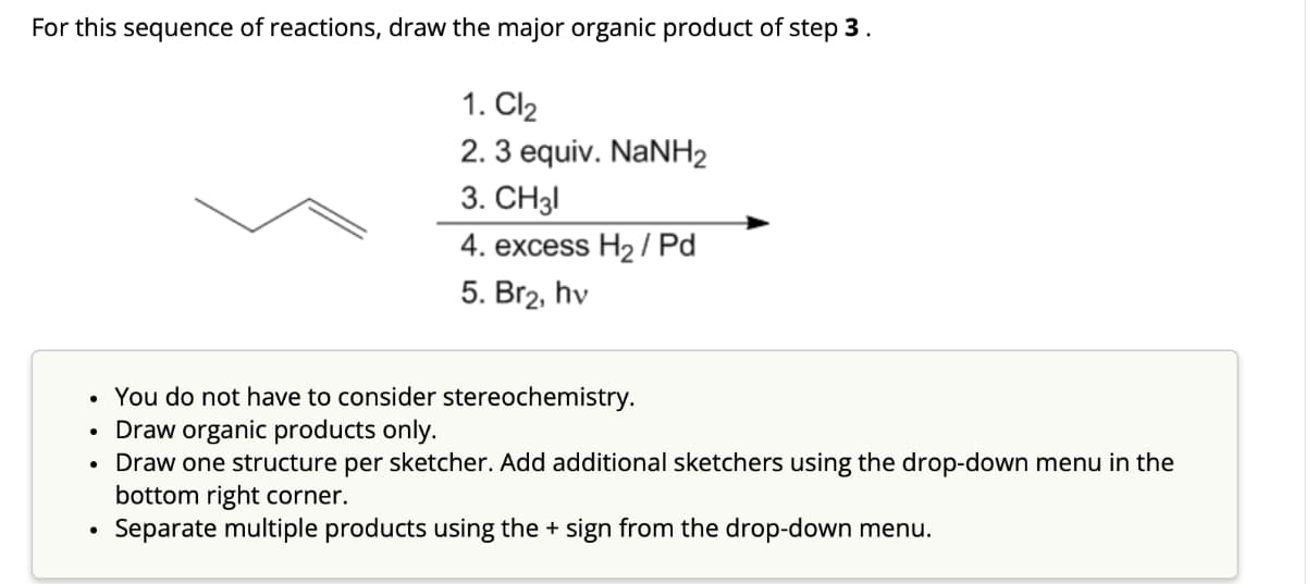 For this sequence of reactions, draw the major organic product of step 3.
1. Cl₂
2. 3 equiv. NaNH2
3. CH31
4. excess H₂/Pd
5. Br₂, hv
●
●
●
You do not have to consider stereochemistry.
Draw organic products only.
Draw one structure per sketcher. Add additional sketchers using the drop-down menu in the
bottom right corner.
Separate multiple products using the + sign from the drop-down menu.