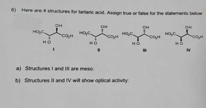 6) Here are 4 structures for tartaric acid. Assign true or false for the statements below
Он
Он
Он
Он
нос
нос
нос
нос
HO
HO
HO
HO
"
Ш
IV
a) Structures I and III are meso:
b) Structures Il and IV will show optical activity: