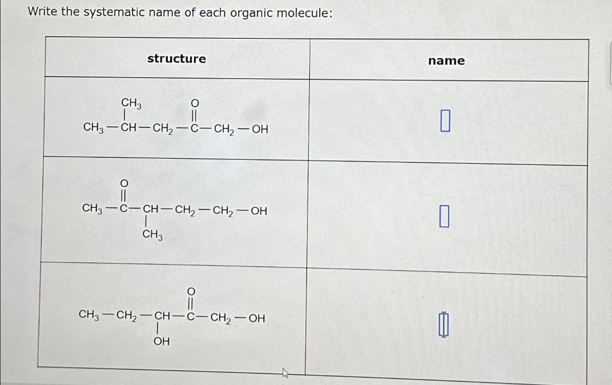 Write the systematic name of each organic molecule:
CH3
structure
CH3-CH-CH₂-C-CH₂-OH
--
CH3-C-CH-CH₂-CH₂-OH
CH3
ata
CH3 CH₂-CH-C-CH₂-OH
010
OH
name
0
0