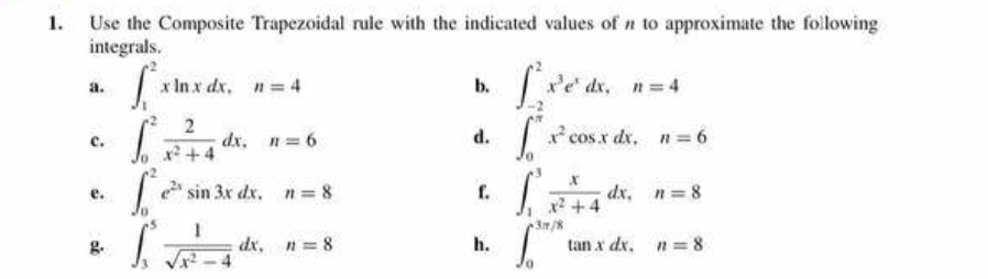 Use the Composite Trapezoidal rule with the indicated values of n to approximate the following
integrals.
a.
C.
e.
g.
S²
S²
x lnx dx, n = 4
2
dx., n = 6
e²¹ sin 3x dx, n = 8
Sdr.
dx, n=8
b.
d.
f.
h.
x³e¹ dx, n=4
["x² cos x dx. n = 6
dx, n=8
S
X
x²+4
tan x dx. n = 8