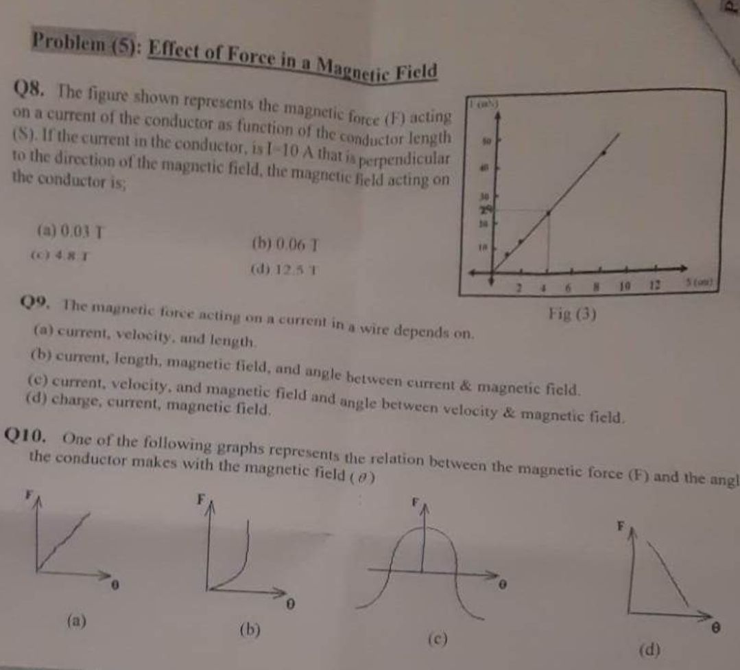 Problem (5): Effect of Force in a Magnetic Field
Q8. The figure shown represents the magnetic force (F) acting
on a current of the conductor as function of the conductor length
(S). If the current in the conductor, is 1-10 A that is perpendicular
to the direction of the magnetic field, the magnetic field acting on
the conductor is;
(a) 0.03 T
(c) 4.8 T
(b) 0.06 T
(d) 12.5 T
(a)
50
All
(b)
30
29
24
10
Q9. The magnetic force acting on a current in a wire depends on.
(a) current, velocity, and length.
(b) current, length, magnetic field, and angle between current & magnetic field.
(e) current, velocity, and magnetic field and angle between velocity & magnetic field.
(d) charge, current, magnetic field.
810
Fig (3)
12
Q10. One of the following graphs represents the relation between the magnetic force (F) and the angl
the conductor makes with the magnetic field (0)
3 (o)
(d)