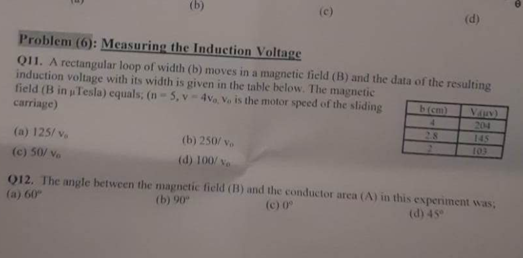 Problem (6): Measuring the Induction Voltage
Q11. A rectangular loop of width (b) moves in a magnetic field (B) and the data of the resulting
induction voltage with its width is given in the table below. The magnetic
field (B in Tesla) equals; (n = 5, v-4vo, Vo is the motor speed of the sliding
carriage)
(a) 125/ vo
(c) 50/ Vo
(b) 250/ vo
(d) 100/ vo
(d)
b (cm)
4
2.8
Viuv)
204
145
103
Q12. The angle between the magnetic field (B) and the conductor area (A) in this experiment was;
(a) 60"
(b) 90°
(c) 0°
(d) 45°