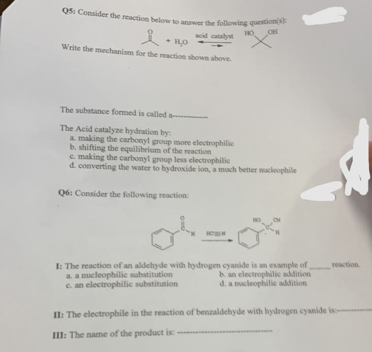 Q5: Consider the reaction below to answer the following question(s):
acid catalyst
HO
OH
+²
요
Write the mechanism for the reaction shown above.
+ H₂O
The substance formed is called a---------
The Acid catalyze hydration by:
a. making the carbonyl group more electrophilic
b. shifting the equilibrium of the reaction
c. making the carbonyl group less electrophilic
d. converting the water to hydroxide ion, a much better nucleophile
Q6: Consider the following reaction:
NON
I: The reaction of an aldehyde with hydrogen cyanide is an example of
a. a nucleophilic substitution
b. an electrophilic addition
c. an electrophilic substitution
d. a nucleophilic addition
reaction.
II: The electrophile in the reaction of benzaldehyde with hydrogen cyanide is:
III: The name of the product is: