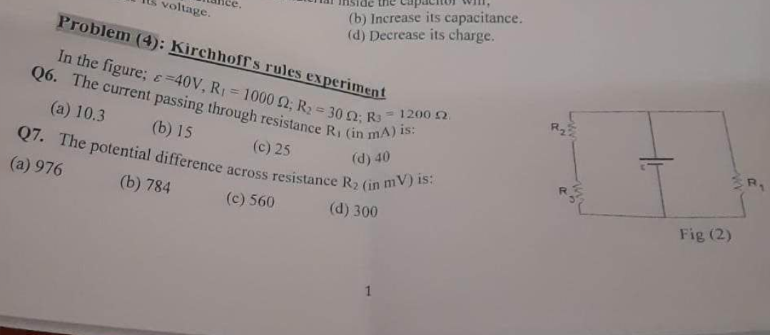 Its voltage.
nside the
(b) Increase its capacitance.
(d) Decrease its charge.
Problem (4): Kirchhoff's rules experiment
In the figure;
-40V, R₁ = 1000 12; R₂ = 30 22; R³
Q6. The current passing through resistance R₁ (in mA) is:
(a) 10.3
(b) 15
(c) 25
(d) 40
Q7. The potential difference across resistance R₂ (in mV) is:
(a) 976
(b) 784
(c) 560
(d) 300
= 1200 2.
R₂5
Fig (2)