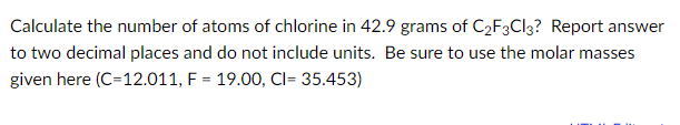 Calculate the number of atoms of chlorine in 42.9 grams of C2F3CI3? Report answer
to two decimal places and do not include units. Be sure to use the molar masses
given here (C=12.011, F = 19.00, Cl= 35.453)
