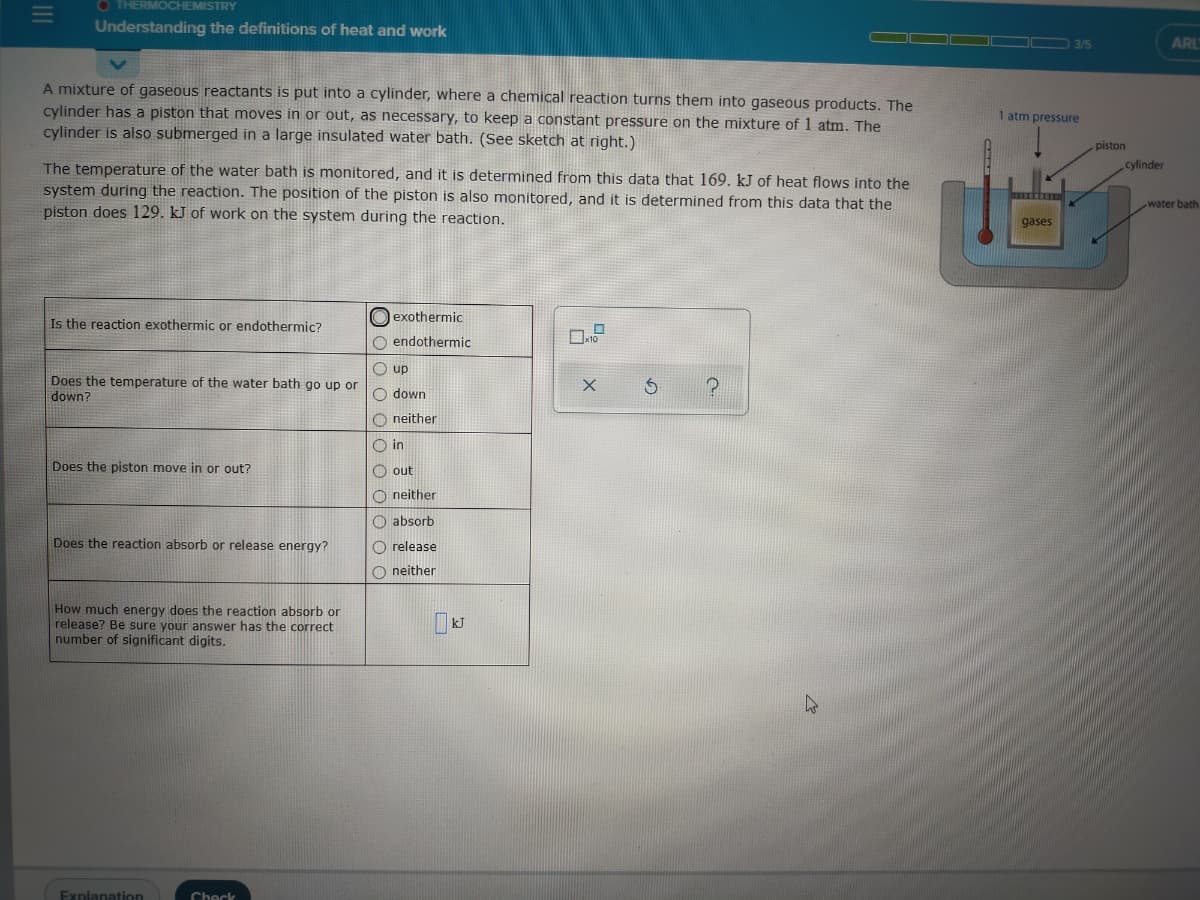 O THERMOCHEMISTRY
Understanding the definitions of heat and work
ARL
A mixture of gaseous reactants is put into a cylinder, where a chemical reaction turns them into gaseous products. The
cylinder has a piston that moves in or out, as necessary, to keep a constant pressure on the mixture of 1 atm. The
cylinder is also submerged in a large insulated water bath. (See sketch at right.)
1 atm pressure
piston
The temperature of the water bath is monitored, and it is determined from this data that 169. kJ of heat flows into the
system during the reaction. The position of the piston is also monitored, and it is determined from this data that the
piston does 129. kJ of work on the system during the reaction.
cylinder
water bath
gases
Is the reaction exothermic or endothermic?
O exothermic
O endothermic
O up
Does the temperature of the water bath go up or
down?
O down
O neither
O in
Does the piston move in or out?
O out
O neither
O absorb
Does the reaction absorb or release energy?
O release
O neither
How much energy does the reaction absorb or
release? Be sure your answer has the correct
number of significant digits.
Explanation
Check
