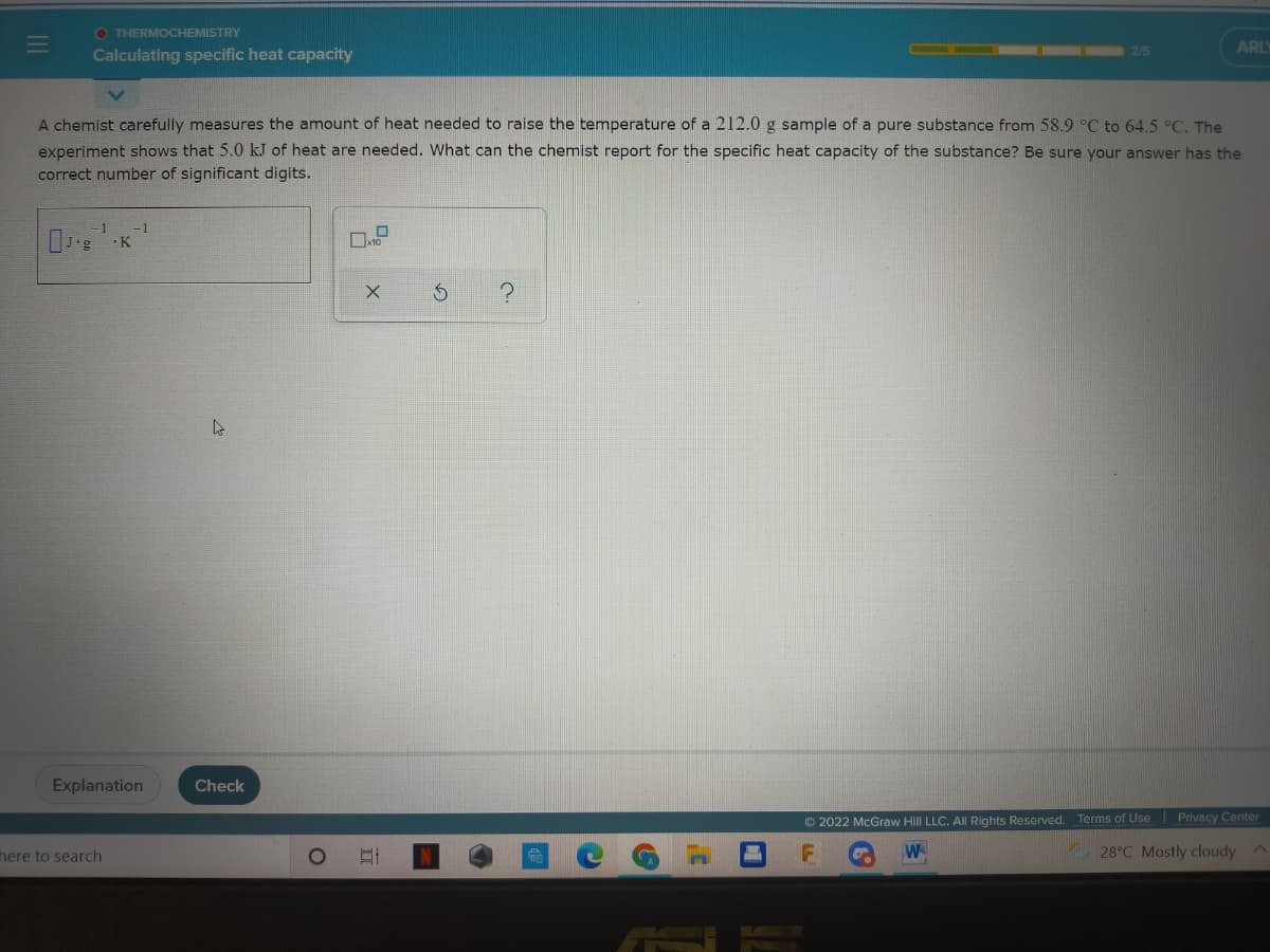 O THERMOCHEMISTRY
2/5
ARLY
Calculating specific heat capacity
A chemist carefully measures the amount of heat needed to raise the temperature of a 212.0 g sample of a pure substance from 58.9 °C to 64.5 °C. The
experiment shows that 5.0 kJ of heat are needed. What can the chemist report for the specific heat capacity of the substance? Be sure your answer has the
correct number of significant digits.
-1
K
Explanation
Check
© 2022 McGraw Hill LLC. All Rights Reserved.
Terms of Use
Privacy Center
here to search
W
28°C Mostly cloudy A

