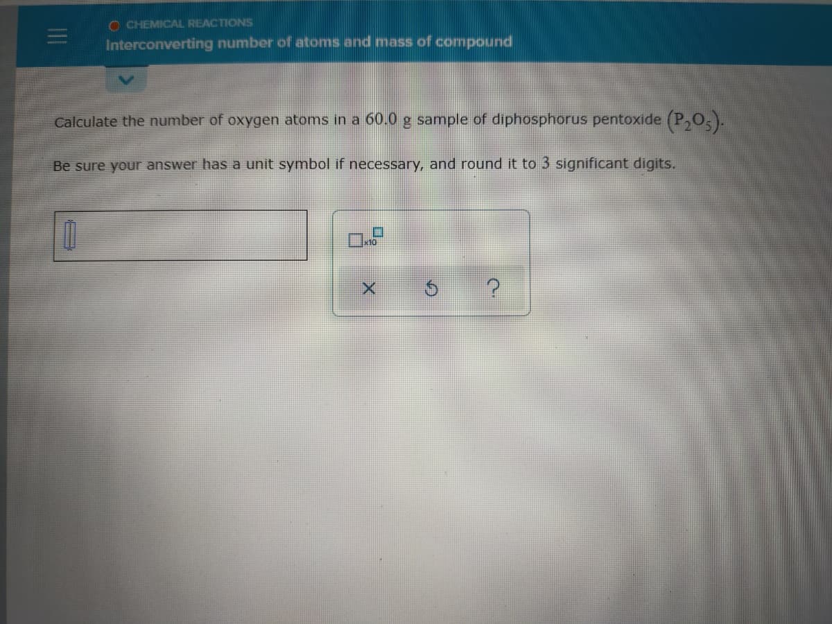 O CHEMICAL REACTIONS
Interconverting number of atoms and mass of compound
Calculate the number of oxygen atoms in a 60.0 g sample of diphosphorus pentoxide (P,O,).
Be sure your answer has a unit symbol if necessary, and round it to 3 significant digits.
