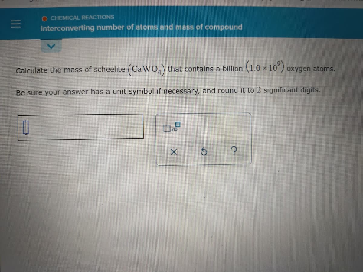 O CHEMICAL REACTIONS
Interconverting number of atoms and mass of compound
Calculate the mass of scheelite (CaWO,) that contains a billion (1.0 x 10)
oxygen atoms.
Be sure your answer has a unit symbol if necessary, and round it to 2 significant digits.
x10
