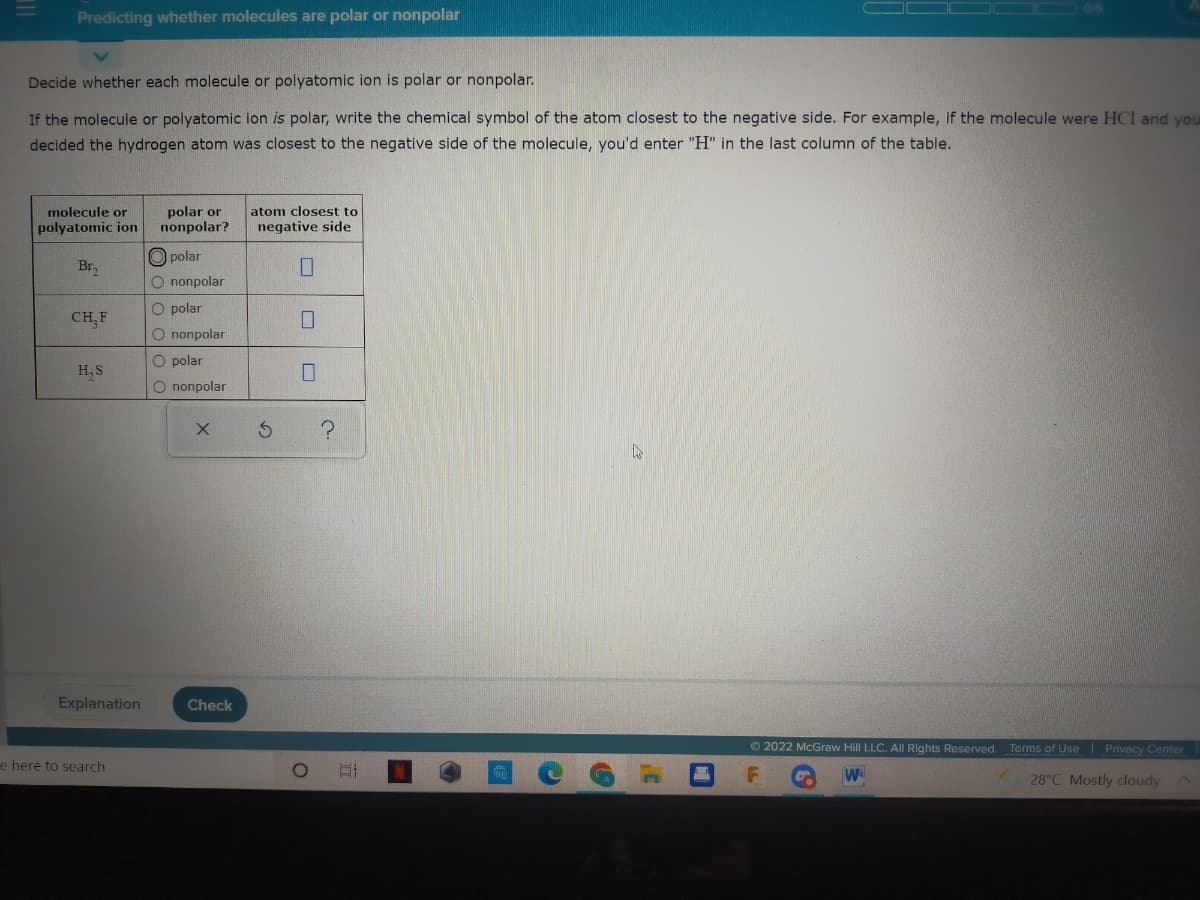 Predicting whether molecules are polar or nonpolar
Decide whether each molecule or polyatomic ion is polar or nonpolar.
If the molecule or polyatomic ion is polar, write the chemical symbol of the atom closest to the negative side. For example, if the molecule were HCI and you
decided the hydrogen atom was closest to the negative side of the molecule, you'd enter "H" in the last column of the table.
polar or
nonpolar?
molecule or
atom closest to
polyatomic ion
negative side
O polar
Br,
O nonpolar
O polar
CH,F
O nonpolar
O polar
H, S
O nonpolar
Explanation
Check
© 2022 McGraw Hill LLC. All Rights Reserved. Terms of Use Privacy Center
e here to search
W
28°C Mostly cloudy
