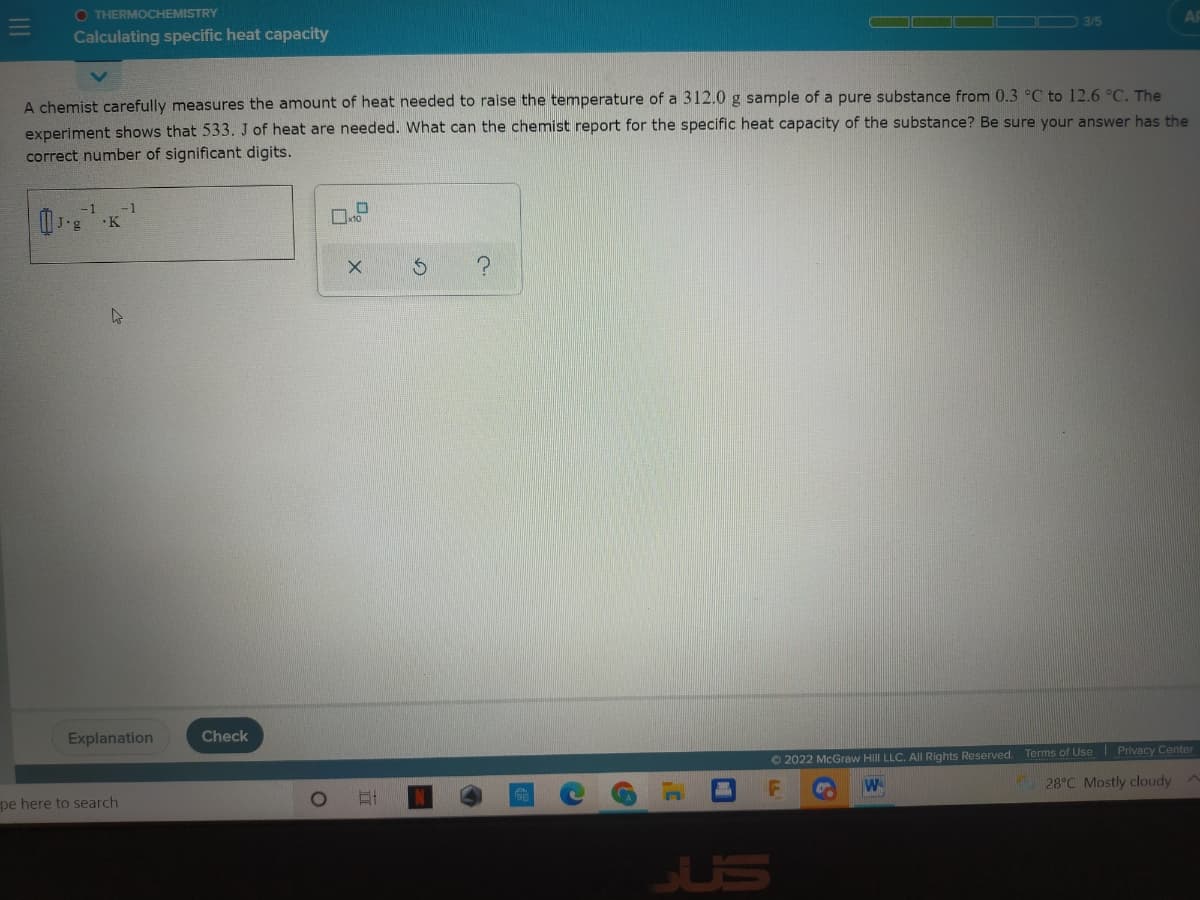 O THERMOCHEMISTRY
Calculating specific heat capacity
A chemist carefully measures the amount of heat needed to raise the temperature of a 312.0 g sample of a pure substance from 0.3 °C to 12.6 °C. The
experiment shows that 533. J of heat are needed. What can the chemist report for the specific heat capacity of the substance? Be sure your answer has the
correct number of significant digits.
-1
Explanation
Check
© 2022 McGraw Hill LLC. All Rights Reserved. Terms of Use Privacy Center
W
28°C Mostly cloudy
pe here to search
JUS
