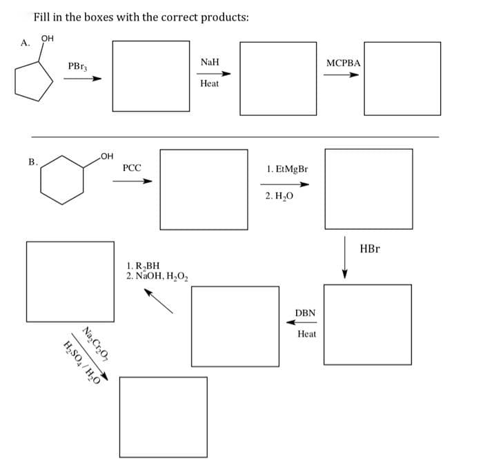 Fill in the boxes with the correct products:
OH
А.
NaH
МСРВА
PB13
Нeat
HO"
В.
PCC
1. EtMgBr
2. Н,о
HBr
1. R,BH
2. NaOH, H,O2
DBN
Нeat
Na,Cr,O7
H,SO, / H,O
