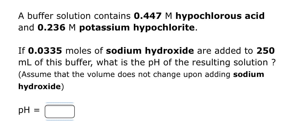 **Buffer Solution Problem**

A buffer solution contains 0.447 M hypochlorous acid and 0.236 M potassium hypochlorite.

If 0.0335 moles of sodium hydroxide are added to 250 mL of this buffer, what is the pH of the resulting solution? (Assume that the volume does not change upon adding sodium hydroxide)

\[ \text{pH} = \_\_\_\_ \]

---

**Explanation:**

To solve this problem, you will need to understand how adding a strong base (sodium hydroxide) to a buffer affects its pH. You can use the Henderson-Hasselbalch equation which is given as:

\[ \text{pH} = \text{p}K_a + \log \left( \frac{[\text{A}^-]}{[\text{HA}]} \right) \]

Where:
- \(\text{p}K_a\) is the negative base-10 logarithm of the acid dissociation constant (\(K_a\)) of the weak acid (hypochlorous acid in this case).
- \([\text{A}^-]\) is the concentration of the conjugate base (hypochlorite ion).
- \([\text{HA}]\) is the concentration of the weak acid (hypochlorous acid).

**Steps to Calculate:**

1. **Calculate the initial moles of Hypochlorous Acid (HA) and Hypochlorite Ion (A⁻)**:
   - Initial moles of hypochlorous acid ([\(\text{HA}\)]): \(0.447 \, M \times 0.250 \, L = 0.11175 \, \text{moles}\)
   - Initial moles of hypochlorite ([\(\text{A}^-\)]): \(0.236 \, M \times 0.250 \, L = 0.059 \, \text{moles}\)
   
2. **New concentrations after adding NaOH**:
   - Since NaOH is a strong base, it will react completely with the weak acid (\(\text{HA}\)).
   - Moles of NaOH added: \(0.0335 \, \text{moles}\)
   - After reaction: New \([\text{HA}]\) = Initial \([\text{HA