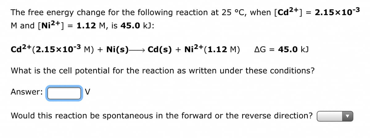 The free energy change for the following reaction at 25 °C, when [Cd²+] = 2.15×10-³
M and [Ni2+] = 1.12 M, is 45.0 kJ:
Cd²+ (2.15×10-³ M) + Ni(s)→→ Cd(s) + Ni²+(1.12 M) AG = 45.0 kJ
What is the cell potential for the reaction as written under these conditions?
Answer:
V
Would this reaction be spontaneous in the forward or the reverse direction?