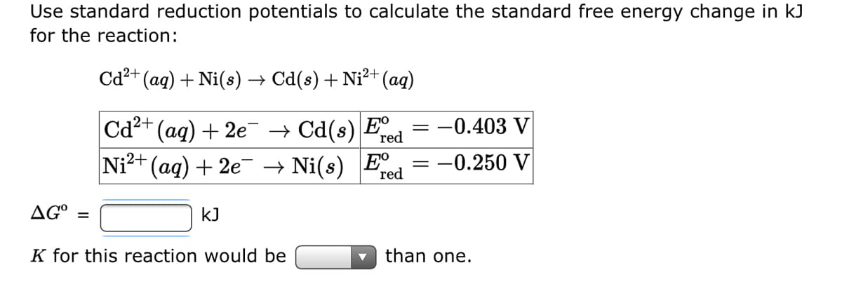 Use standard reduction potentials to calculate the standard free energy change in kJ
for the reaction:
Cd²+ (aq) + Ni(s) → Cd(s) + Ni²+ (aq)
red
Cd²+ (aq) + 2e¯ → Cd(s) Fe = -0.403 V
Ni²+
(aq) +2e¯ → Ni(s) Fº
-0.250 V
red
AG =
KJ
K for this reaction would be
than one.