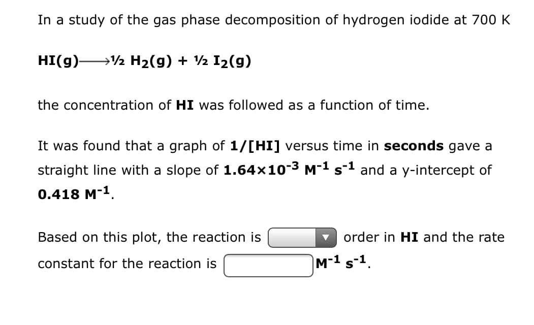 ### Study of Gas Phase Decomposition of Hydrogen Iodide at 700 K

In an investigation of the gas phase decomposition of hydrogen iodide at a temperature of 700 K, the reaction was observed as follows:

\[ \text{HI(g)} \rightarrow ½ \text{H}_2\text{(g)} + ½ \text{I}_2\text{(g)} \]

**Objective:**
To monitor the concentration of hydrogen iodide (HI) as a function of time.

**Method:**
A graph was created plotting \(\frac{1}{[\text{HI}]}\) against time (in seconds). The results yielded a straight line characterized by:
- **Slope:** \(1.64 \times 10^{-3} \, \text{M}^{-1} \text{s}^{-1}\)
- **Y-intercept:** \(0.418 \, \text{M}^{-1}\)

**Conclusion:**
Based on the graph's linearity and slope value, it was determined that:
- The reaction is \(\boxed{2}\) order in HI.
- The rate constant \(k\) for the reaction is \(\boxed{1.64 \times 10^{-3}} \, \text{M}^{-1} \text{s}^{-1}\).

This analysis indicates that as the concentration of HI decreases over time, the rate at which it decomposes can be effectively modeled using a second-order rate law. The slope of the line obtained from the \(\frac{1}{[\text{HI}]}\) vs. time plot provides the rate constant necessary for predicting the kinetics of this reaction under the specified conditions.