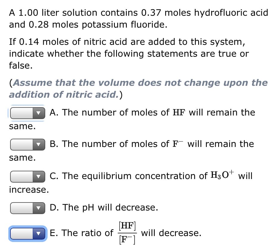 A 1.00 liter solution contains 0.37 moles hydrofluoric acid
and 0.28 moles potassium fluoride.
If 0.14 moles of nitric acid are added to this system,
indicate whether the following statements are true or
false.
(Assume that the volume does not change upon the
addition of nitric acid.)
A. The number of moles of HF will remain the
same.
same.
increase.
B. The number of moles of F will remain the
C. The equilibrium concentration of H3O+ will
D. The pH will decrease.
[HF]
[F]
E. The ratio of
will decrease.