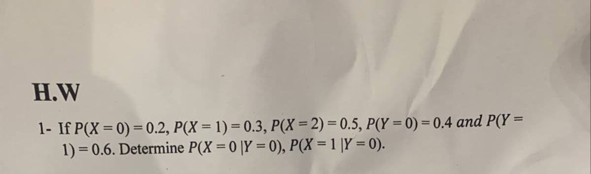 H.W
1- If P(X = 0) = 0.2, P(X = 1) = 0.3, P(X= 2) = 0.5, P(Y = 0) = 0.4 and P(Y =
1) = 0.6. Determine P(X = 0 |Y = 0), P(X = 1 |Y = 0).
