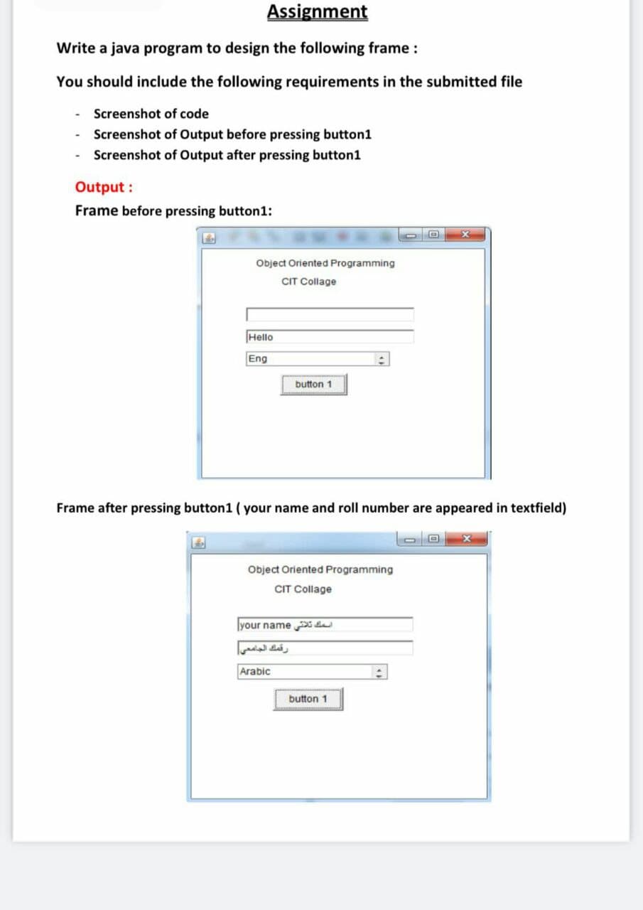 Assignment
Write a java program to design the following frame :
You should include the following requirements in the submitted file
Screenshot of code
Screenshot of Output before pressing button1
Screenshot of Output after pressing button1
Output :
Frame before pressing button1:
Object Oriented Programming
CIT Collage
Hello
Eng
button 1
Frame after pressing button1 ( your name and roll number are appeared in textfield)
Object Oriented Programming
CIT Collage
your name da
رقمك الجامعی
Arabic
button 1
