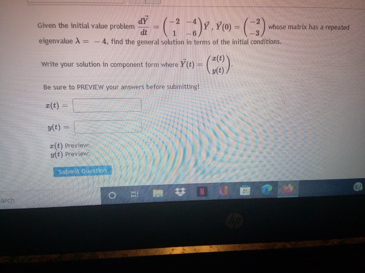 dY
Given the initial value problem
v) - ()
21
whose matrix has a repeated
dt
eigenvalue A
4, find the general solution in terms of the initial conditions..
(t)
your solution in component form where Y(t) = )
y(t)
Write
Be sure to PREVIEW your answers before submitting!
(t)
v(t)
I(t) Preview:
y(t) Preview
Submit Questbh
林Dd C
arch
