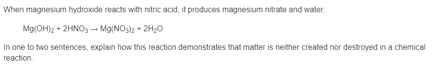 When magnesium hydroxide reacts with nitric acid, it produces magnesium nitrate and water.
Mg(OH)2 + 2HNO3 → Mg(NO3)2 + 2H20
In one to two sentences, explain how this reaction demonstrates that matter is neither created nor destroyed in a chemical
reaction.
