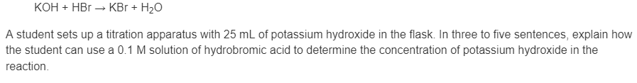 KOH + HBr → KBr + H20
A student sets up a titration apparatus with 25 mL of potassium hydroxide in the flask. In three to five sentences, explain how
the student can use a 0.1 M solution of hydrobromic acid to determine the concentration of potassium hydroxide in the
reaction.
