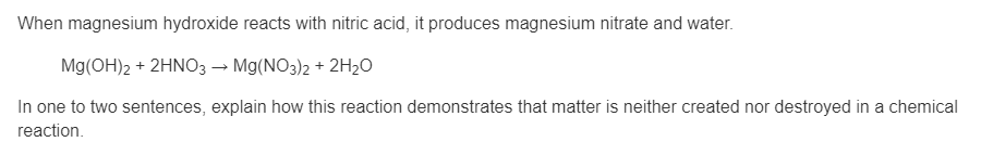 When magnesium hydroxide reacts with nitric acid, it produces magnesium nitrate and water.
Mg(OH)2 + 2HNO3→ Mg(NO3)2 + 2H2O
In one to two sentences, explain how this reaction demonstrates that matter is neither created nor destroyed in a chemical
reaction.
