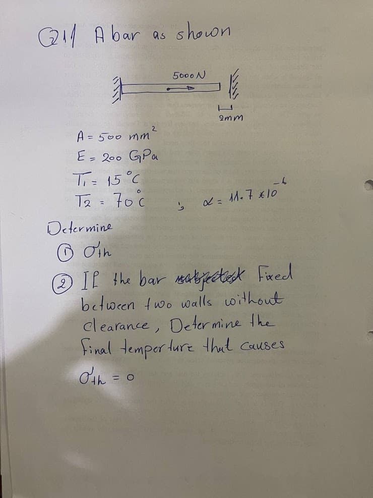 Q A bar as showon
5000N
2mm
A = 500 mm
E= 200 GPa
Ti- 15°C
Te = 70 c
-6
L= M. 7 x10
Octermine
O din
O If the bar meakjectsk Fred
between two walls without
clearance, Deter mine the
tinal temper ture thut causes
d'an = 0
