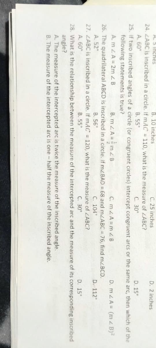 B. 10 inches
24. ZABC is inscribed in a circle. If mAC = 110, what is the measure of LABC?
A. 5 inches
C. 25 inches
D. 2 inches
A. 60°
B. 55°
С. 30°
D. 15°
25. if two inscribed angles of a circle (or congruent circles) intercept congruent arcs or the same arc, then which of the
following statements is true?
A. m ZA = 2m B
B. m 2A= -m z B
C. mA= m ZB
D. mLA= (m B)2
26. The quadrilateral ABCD is inscribed in a circle. If mZBAD = 68 and mzABC = 76, find mzBCD.
A. 52°
B. 56°
C. 104°
D. 112°
27. ZABC is inscribed in a circle. If mAC = 120, what is the measure of ZABC?
B. 55°
A. 60°
C. 30°
D. 15°
28. What is the relationship between the measure of the intercepted arc and the measure of its corresponding inscribed
angle?
A. The measure of the intercepted arc is twice the measure of the inscribed angle.
B. The measure of the intercepted arc is one- half the measure of the inscribed angle.
