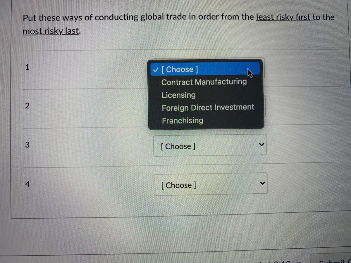 Put these ways of conducting global trade in order from the least risky first to the
most risky last.
1
[Choose ]
Contract Manufacturing
Licensing
Foreign Direct Investment
Franchising
[ Choose ]
4
[ Choose ]
2.
