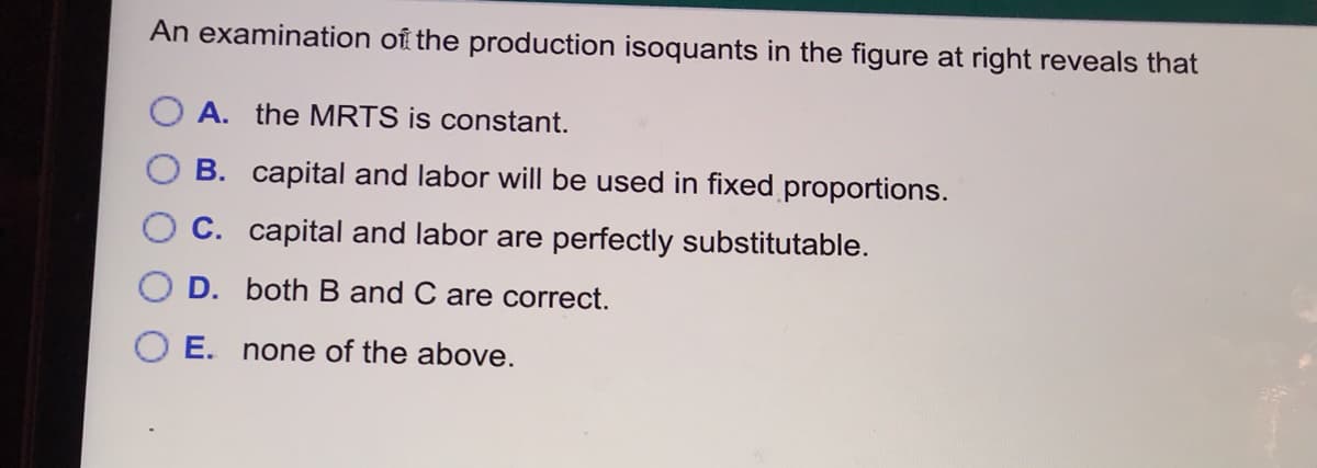 An examination of the production isoquants in the figure at right reveals that
O A. the MRTS is constant.
B. capital and labor will be used in fixed proportions.
C. capital and labor are perfectly substitutable.
D. both B and C are correct.
E. none of the above.
