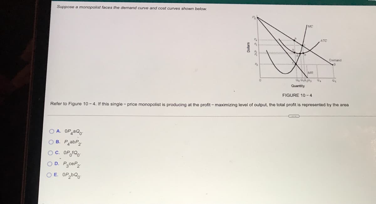 Suppose a monopolist faces the demand curve and cost curves shown below.
ATC
Demand
MR
Quantity
FIGURE 10 - 4
Refer to Figure 10 – 4. If this single - price monopolist is producing at the profit - maximizing level of output, the total profit is represented by the area
O A. OP aQo
O B. PabP2-
O C. OP,fQ0-
O D. P3ceP2
O E. OP,bQo
