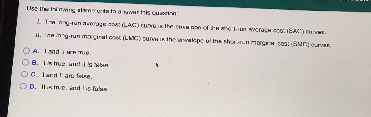 Use the following statements to answer this question:
1. The long-run average cost (LAC) curve is the envelope of the short-run average cost (SÁC) curves.
II. The long-run marginal cost (LMC) curve is the envelope of the short-run marginal cost (SMC) curves.
A. Iand II are true.
B. I is true, and II is false.
C. I and II are false.
D. Il is true, and I is false.
